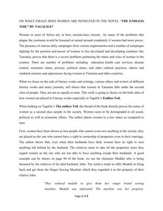 Page 1 of 5
ON WHAT EMAGE DOES WOMEN ARE POTRAYED IN THE NOVEL “THE ENDLESS
TOIL” BY TAGALILE?
Women in most of Africa are, at best, second-class citizens. So many of the problems that
plague the continent would be lessened or turned around completely if women had more power.
The presence of various daily campaigns from various organizations and a number of campaigns
fighting for the position and power of women in less developed and developing countries like
Tanzania, proves that there is a severe problems pertaining the status and roles of women in the
country. There are number of problems including education, health care services, disease
control, economic status, poverty, political status, and other cultural practices, taboos and
outdated customs and oppressions facing women in Tanzania and other countries.
When we focus on the side of literary works and writings, various others and writers of different
literary works and many journals, still shows that women in Tanzania falls under the second
class of people. They are not as equally to men. This work is going to discus on the both sides of
how women are placed in Literary works especially in Tagalile’s Endless Toil.
When looking on Tagalile’s The endless Toil, the thread of the book directly proves the status of
women as a second class people in the society. Women seem to be downgraded in all social,
political as well as economic affairs. The author places women to a low status as compared to
men.
First, women have been shown as less people who cannot even own anything in the society, they
are placed as the one who cannot have a right to ownership of properties even in their marriage.
The author shows that, even when their husbands have died, women have no right to own
anything left behind by the husband. The relatives seem to take all the properties since they
regard women as the one who are not able to have anything except their husbands. A good
example can be shown on page 94 of the book, we see the character Mudeki who is being
harassed by the relatives of his died husband, John. The relative tends to offer Mudeki to bring
back and get them the Singer Sewing Machine which they regarded it as the property of their
relative John.
“They ordered mudeki to give them her singer brand sewing
machine, Mudeki was infuriated. The machine was her property.
 