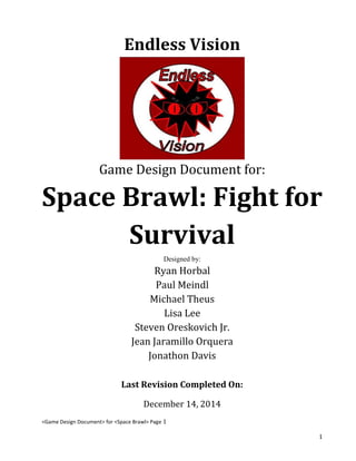 <Game Design Document> for <Space Brawl> Page 1
1
Endless Vision
Game Design Document for:
Space Brawl: Fight for
Survival
Designed by:
Ryan Horbal
Paul Meindl
Michael Theus
Lisa Lee
Steven Oreskovich Jr.
Jean Jaramillo Orquera
Jonathon Davis
Last Revision Completed On:
December 14, 2014
 