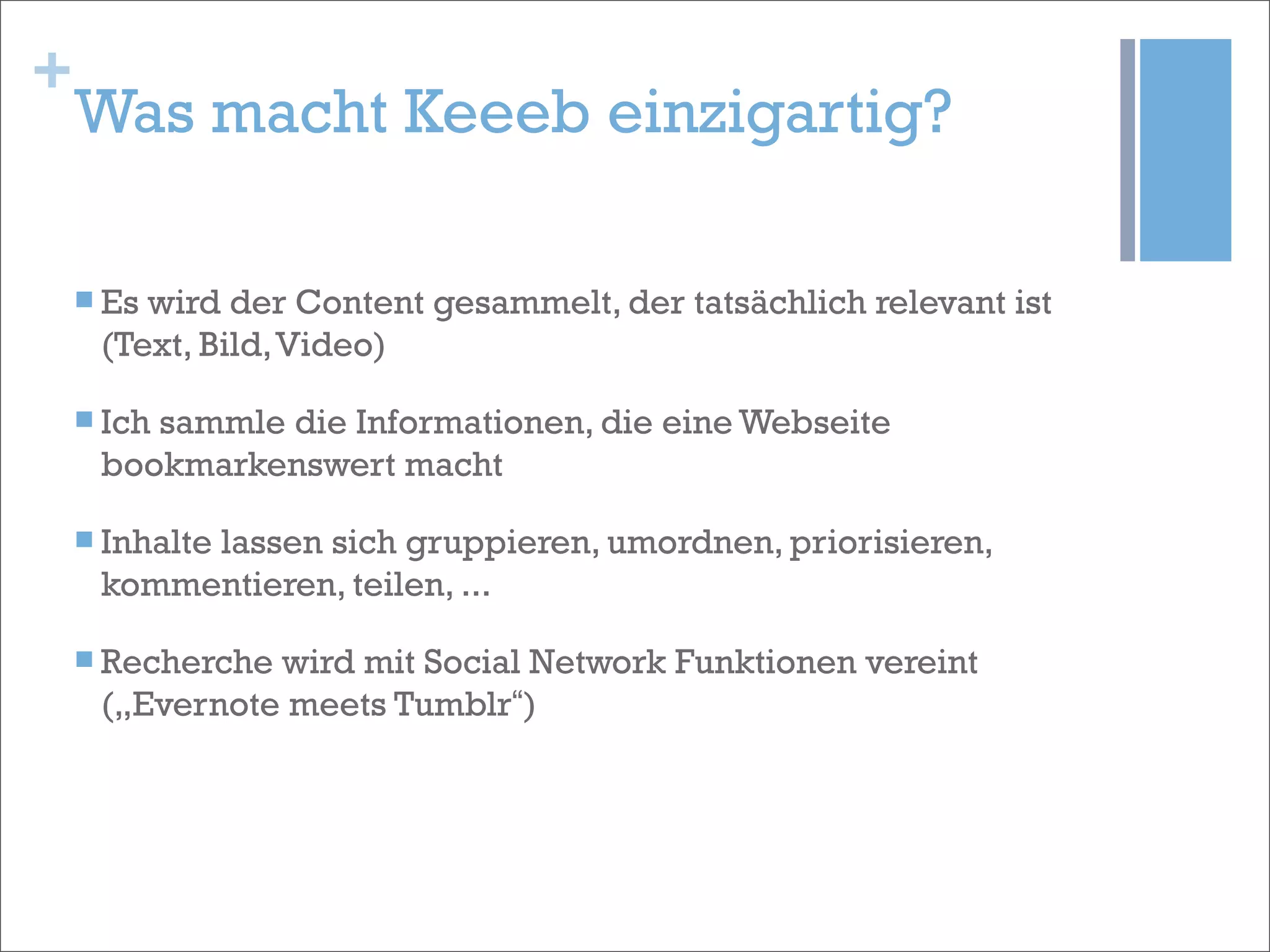 +
    Was macht Keeeb einzigartig?

    n Eswird der Content gesammelt, der tatsächlich relevant ist
      (Text, Bild, Video)

    n Ich
         sammle die Informationen, die eine Webseite
      bookmarkenswert macht

    n Inhalte
           lassen sich gruppieren, umordnen, priorisieren,
      kommentieren, teilen, ...

    n Recherchewird mit Social Network Funktionen vereint
      („Evernote meets Tumblr“)
 