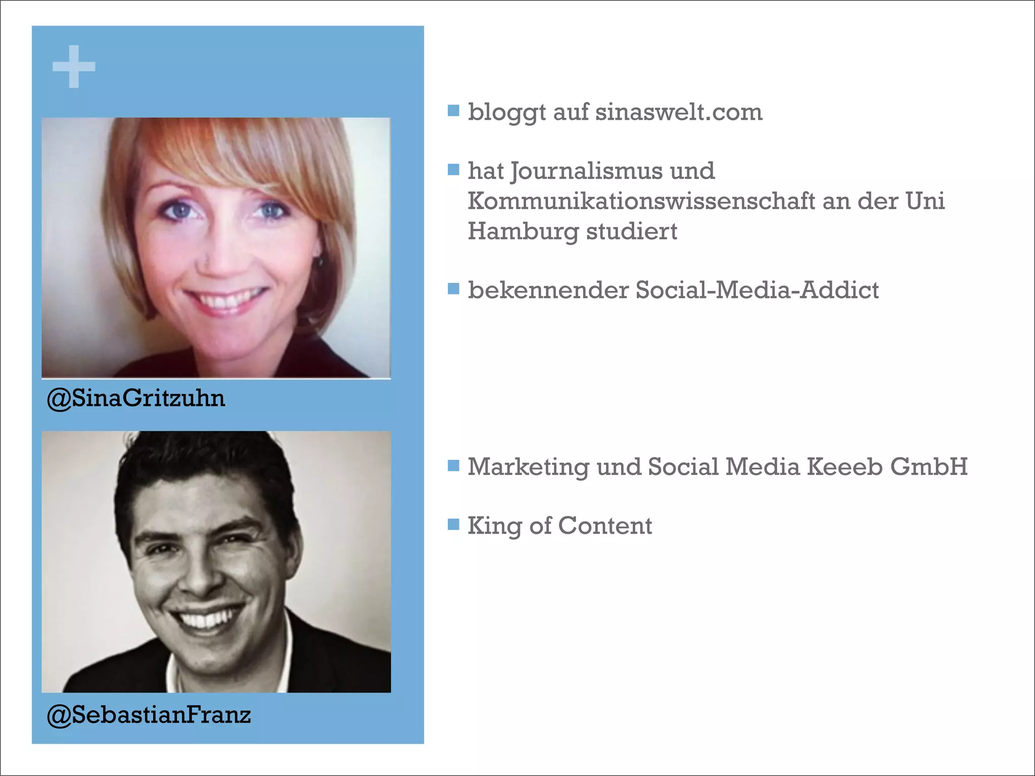 +                 n   bloggt auf sinaswelt.com  

                  n   hat Journalismus und
                       Kommunikationswissenschaft an der Uni
                       Hamburg studiert

                  n   bekennender Social-Media-Addict



@SinaGritzuhn

                  n   Marketing und Social Media Keeeb GmbH

                  n   King of Content




@SebastianFranz
 