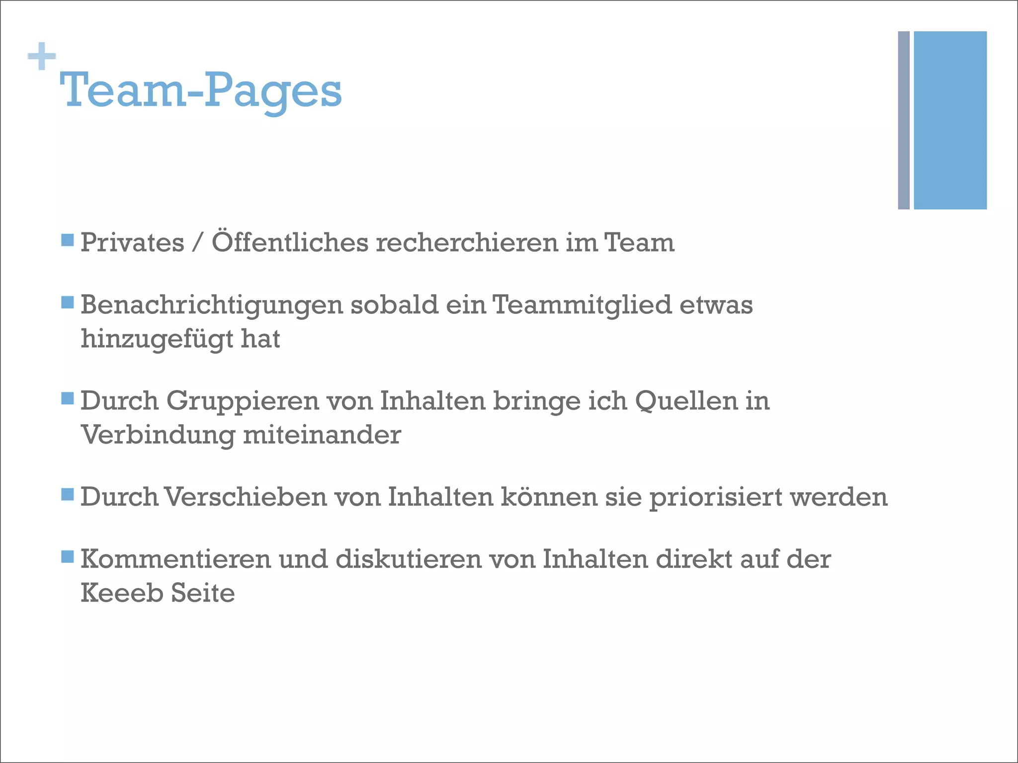 +
    Team-Pages

    n Privates   / Öffentliches recherchieren im Team

    n Benachrichtigungen    sobald ein Teammitglied etwas
     hinzugefügt hat

    n Durch
           Gruppieren von Inhalten bringe ich Quellen in
     Verbindung miteinander

    n Durch Verschieben    von Inhalten können sie priorisiert werden

    n Kommentieren     und diskutieren von Inhalten direkt auf der
     Keeeb Seite
 