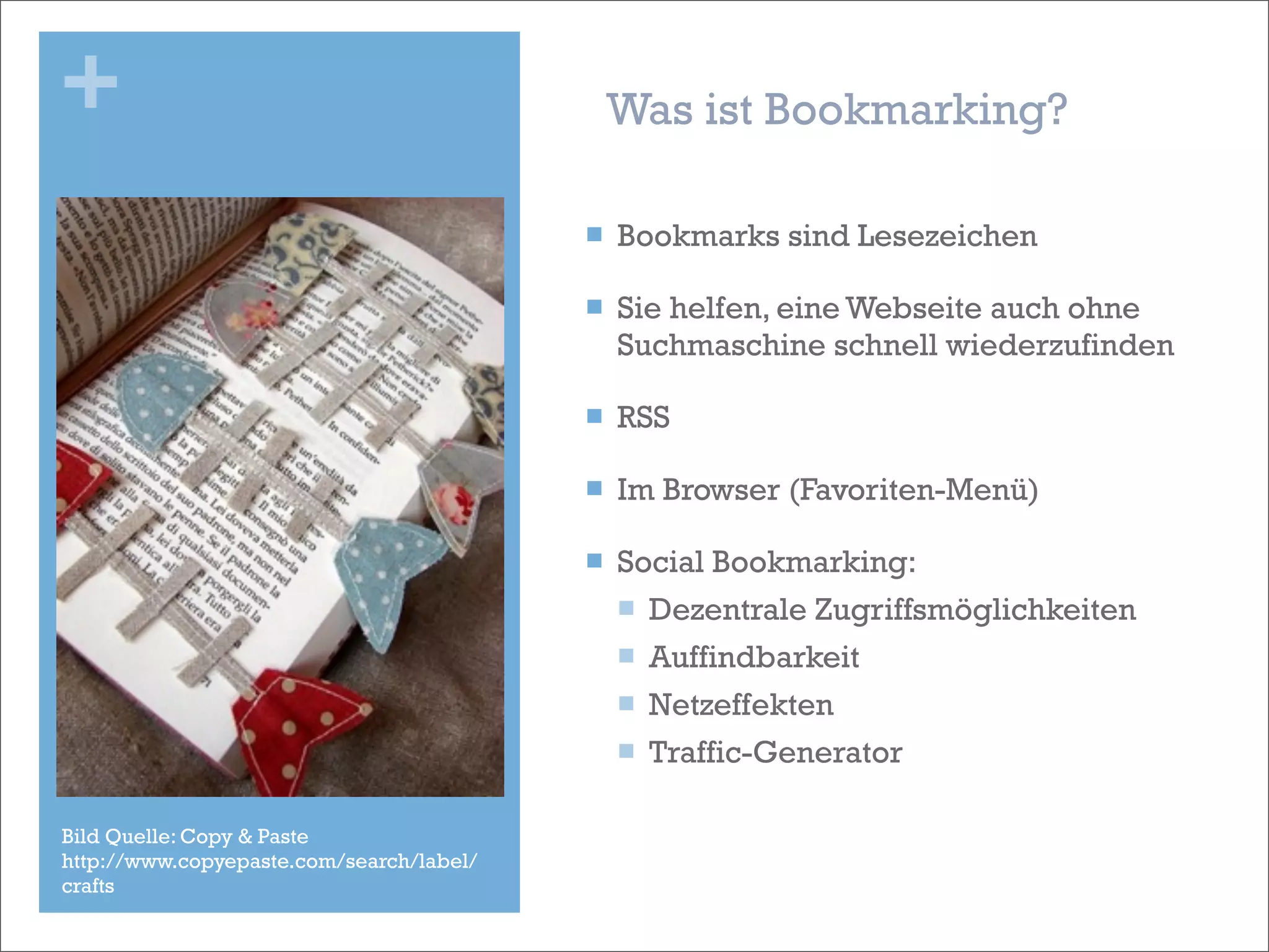 +                                              Was ist Bookmarking?

                                          n   Bookmarks sind Lesezeichen

                                          n   Sie helfen, eine Webseite auch ohne
                                               Suchmaschine schnell wiederzufinden

                                          n   RSS

                                          n   Im Browser (Favoriten-Menü)

                                          n   Social Bookmarking:
                                               n Dezentrale Zugriffsmöglichkeiten

                                               n Auffindbarkeit

                                               n Netzeffekten

                                               n Traffic-Generator


Bild Quelle: Copy & Paste
http://www.copyepaste.com/search/label/
crafts
 