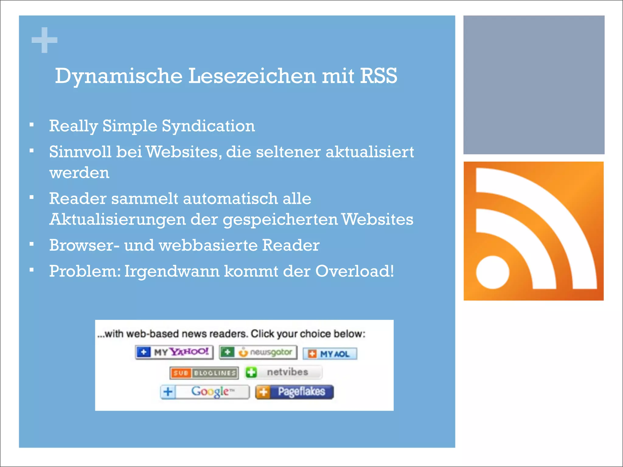 +
     Dynamische Lesezeichen mit RSS

§   Really Simple Syndication
§   Sinnvoll bei Websites, die seltener aktualisiert
     werden
§   Reader sammelt automatisch alle
     Aktualisierungen der gespeicherten Websites
§   Browser- und webbasierte Reader
§   Problem: Irgendwann kommt der Overload!
 
