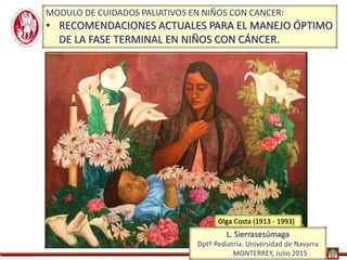 Monterrey, 2015
MODULO DE CUIDADOS PALIATIVOS EN NIÑOS CON CANCER:
• RECOMENDACIONES ACTUALES PARA EL MANEJO ÓPTIMO
DE LA FASE TERMINAL EN NIÑOS CON CÁNCER.
L. Sierrasesúmaga
Dptº Pediatría. Universidad de Navarra
MONTERREY, Julio 2015
Olga Costa (1913 - 1993)
 