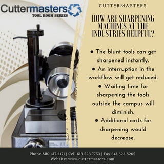 C U T T E R M A S T E R S
HOW ARE SHARPENING
MACHINES AT THE
INDUSTRIES HELPFUL?
● The blunt tools can get
sharpened instantly.
● An interruption in the
workflow will get reduced.
● Waiting time for
sharpening the tools
outside the campus will
diminish.
● Additional costs for
sharpening would
decrease.
Phone 800 417 2171 | Cell 613 523 7753 | Fax 613 523 8265
Website: www.cuttermasters.com
 