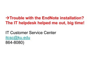 Trouble with the EndNote installation?
The IT helpdesk helped me out, big time!

IT Customer Service Center
itcsc@ku.edu
864-8080)
 