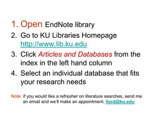 1. Open EndNote library
2. Go to KU Libraries Homepage
   http://www.lib.ku.edu
3. Click Articles and Databases from the
   index in the left hand column
4. Select an individual database that fits
   your research needs
Note: if you would like a refresher on literature searches, send me
      an email and we’ll make an appointment. llord@ku.edu
 