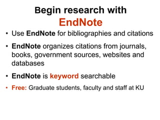 Begin research with
                   EndNote
• Use EndNote for bibliographies and citations
• EndNote organizes citations from journals,
  books, government sources, websites and
  databases
• EndNote is keyword searchable
• Free: Graduate students, faculty and staff at KU
 