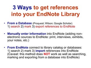 3 Ways to get references
     into your EndNote Library
• From a Database (Proquest; Wilson; Google Scholar)
  1) search 2) mark 3) export references to EndNote

• Manually enter information into EndNote (adding non-
  electronic sources to EndNote: print, interviews, exhibits,
  your notes, etc.)

• From EndNote connect to library catalog or databases:
  1) search 2) mark 3) import references into EndNote
  (Caveat: this method does NOT work as well as searching,
  marking and exporting from a database into EndNote)
 
