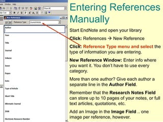 Entering References
Manually
Start EndNote and open your library
Click: References  New Reference
Click: Reference Type menu and select the
type of information you are entering.
New Reference Window: Enter info where
you want it. You don’t have to use every
category.
More than one author? Give each author a
separate line in the Author Field.
Remember that the Research Notes Field
can store up to 10 pages of your notes, or full
text articles, quotations, etc.
Add an Image in the Image Field .. one
image per reference, however.
 