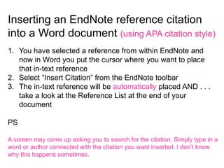 Inserting an EndNote reference citation
into a Word document (using APA citation style)
1. You have selected a reference from within EndNote and
   now in Word you put the cursor where you want to place
   that in-text reference
2. Select “Insert Citation” from the EndNote toolbar
3. The in-text reference will be automatically placed AND . . .
   take a look at the Reference List at the end of your
   document

PS

A screen may come up asking you to search for the citation. Simply type in a
word or author connected with the citation you want inserted. I don’t know
why this happens sometimes.
 