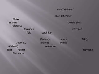ที่มุมขวาด้านล่างของหน้าต่างนี้มีข้อความว่า “Hide Tab Pane” อยู่ ให้ลองคลิกหนึ่งครั้ง แล้วสังเกตผลที่เกิดขึ้นและขณะนี้ข้อความ “Hide Tab Pane” ได้เปลี่ยนเป็น “Show Tab Pane” ให้คลิกที่ข้อความนี้อีกครั้ง แล้วสังเกตุผลที่ได้ให้ Double click ที่ reference ลำดับที่ 1 ที่ชื่อ Barennesจะได้หน้าต่างที่แสดงข้อมูลต่างๆของ reference นี้ ซึ่งจะอยู่แยกกันแต่ละ field ให้คลิกที่ scroll bar เพื่อเลื่อนดูส่วนต่างๆที่อยู่ทางด้านล่าง จะพบส่วนที่เป็น ชื่อผู้เขียนบทความ(Author), ปีที่พิมพ์ (Year), ชื่อบทความ (Title), ชื่อวารสาร (Journal), ฉบับที่พิมพ์ (volume), เลขหน้า (Pages) เป็นต้นส่วนบทคัดย่อ (Abstract) จะอยู่ค่อนไปทางท้ายของ reference นี้ ให้สังเกตการจัดเรียงชื่อผู้แต่งใน field ของ Author ซึ่งจะใส่ชื่อผู้แต่งเพียงบรรทัดละ 1 คน เท่านั้น โดยจะระบุ Surname ก่อน First name และคั่นระหว่างกลางด้วยเครื่องหมาย ,