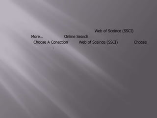 5. ทดลองสืบค้นแบบออนไลน์ผ่านฐานอื่นดูบ้าง เช่น Web of Sceince (SSCI) โดยการคลิกที่คำว่า More… ภายใต้หัวข้อOnline Search6. ที่หน้าต่าง Choose A Conectionเลือก Web of Sceince (SSCI) แล้วคลิก Choose จากนั้นทำตามขั้นตอนที่ 2-4