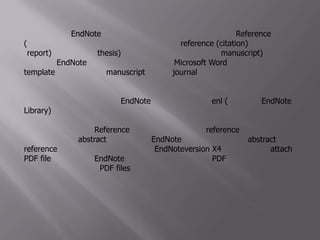 โปรแกรม EndNoteเป็นโปรแกรมที่ช่วยในการจัดการเกี่ยวกับ Reference (เอกสารอ้างอิง) ทั้งในด้านการจัดเก็บและการใส่ reference (citation) ในรายงาน (report) วิทยานิพนธ์ (thesis) และต้นฉบับบทความงานวิจัย (manuscript)โดยโปรแกรม EndNoteจะทำงานร่วมกับโปรแกรม Microsoft Word อีกทั้งยังได้รวมเอา template ของการเตรียม manuscript สำหรับ journal ต่างๆไว้จำนวนมากด้วย	ไฟล์ที่สร้างจากโปรแกรม EndNoteจะมีนามสกุลเป็น .enl (ย่อมาจาก EndNoteLibrary) ซึ่งไฟล์นี้ทำหน้าที่เปรียบเสมือนเป็นห้องสมุดหรือฐานข้อมูลที่เราสร้างขึ้น ซึ่งสามารถจะค้นหา เรียกดู หรือนำไปใช้ได้ตามความต้องการ ไฟล์นี้สามารถเก็บรายละเอียดต่างๆของ Reference ไว้ได้ทั้งหมด และหาก reference ที่เราสืบค้นได้จากฐานข้อมูลต่างๆมีabstract อยู่ด้วย ไฟล์ EndNoteนี้ก็สามารถที่จะเก็บ abstract ไว้กับ reference นั้นได้ด้วย นอกจากนี้ สำหรับ EndNoteversion X4 นี้สามารถที่จะ attach PDF file ได้ด้วย โดย EndNoteจะสร้างโฟลเดอร์ที่มีชื่อว่า PDF ขึ้นมาให้เองโดยอัตโนมัติเพื่อเอาไว้เก็บ PDF files
