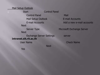 การ Mail Setup Outlook คลิกที่เมนู Start แล้วคลิกเลือก Control Panel 2) จะปรากฏกรอบ Control Panel แล้วดับเบิ้ลคลิกเลือก Mail 3) จะปรากฏกรอบ Mail Setup Outlook แล้วคลิกเลือก E-mail Accounts 4) จะปรากฏกรอบ E-mail Accounts แล้วเลือกตัวเลือก Add a new e-mail accounts เลือกปุ่ม Next 5) จะปรากฏกรอบ Server Type แล้วเลือกตัวเลือก Microsoft Exchange Server เลือกปุ่ม Next 6) จะปรากฏกรอบ Exchange Server Settings ป้อนชื่อ server ดังนี้ intranet.oit.rit.ac.th และป้อนชื่อ User Name เป็นชื่อของแต่ละบุคคล เลือกปุ่ม Check Name 7) จะปรากฏกรอบ ดังรูป แล้วเลือกปุ่ม Next หลังจากนั้นปรากฏกรอบข้อความ ดังรูป เลือกปุ่ม Yes 