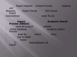 ที่หน้าต่าง Export Citations ที่ Content Format: ให้เลือก Citations and Abstracts และที่ Export Format ให้เลือกRIS Format แล้วคลิกที่ Export ข้อมูลจากScienceDirectจะถูกส่งเข้าไปยังไฟล์ avian flu.enl ที่เปิดอยู่3.1.2 การ import ข้อมูลจากฐานข้อมูล Academic Search Premier (EBSCO)- เข้าไปที่ www.lib.nu.ac.th เพื่อเข้าสู่ website ของสำนักหอสมุด- ที่ Online Database คลิกเลือกฐานข้อมูล Academic Search Premier- พิมพ์คำว่า avian flu ในช่อง search แล้วเคาะ Enter- คลิกคำว่า Add to folder ที่บทความที่ต้องการ-คลิกที่ไอคอน Folder ที่อยู่ทางด้านบนมุมขวามือ- คลิกที่ 􀀀 หน้าคำว่า Select/deselect all จากนั้น คลิกที่ไอคอน Export ที่อยู่ทางด้านขวามือ