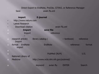 คลิกเลือก Direct Export to EndNote, ProCite, CITAVI, or Reference Manager แล้วคลิก Save ข้อมูลจะถูกส่งไปยังไฟล์ avain flu.enl ที่เปิดอยู่  3.1.3 การ import ข้อมูลจาก E-journal โดยตรง- ไปที่ http://www.nature.com- ไปที่ Latest Research แล้วคลิกที่บทความแรก- คลิกที่ Download citation ข้อมูลจะถูกส่งไปยังไฟล์ avian flu.enl ที่เปิดอยู่3.2 วิธีการ Import โดยผ่านการ save fileวิธีนี้จะใช้การ Import รายละเอียดต่างๆของ reference ที่สืบค้นได้จากฐานข้อมูล (กรณีเป็นบทความวิจัย –research article) หรือ library catalog (กรณีเป็นหนังสือ – textbook) โดย reference ที่จะถูก Import ได้ จะต้องอยู่ในformat ที่ EndNoteมองเห็นได้ ซึ่ง EndNoteจะบอกวิธีการทำให้ reference อยู่ใน format ที่ถูก import ได้ (จะกล่าวในรายละเอียดต่อไป)ในที่นี้จะยกตัวอย่างการสืบค้นข้อมูลจาก PubMed (NLM) ซึ่งเป็นฐานข้อมูลของ U.S. National Library ofMedicine โดยเข้าไปที่ http://www.ncbi.nlm.nih.gov/pubmed/ แล้วให้ทำตามขั้นตอนต่อไปนี้1. สืบค้นข้อมูล โดยการใช้ keyword เป็น avian flu เคาะ ENTER หรือ คลิกที่ Search