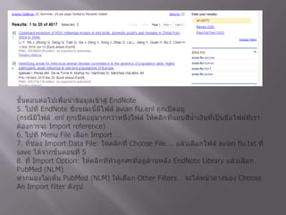 3. ให้คลิกที่ ที่ Choose Destination ให้เลือก File และเปลี่ยน Format เป็น Medline4. คลิกที่ Creat File แล้วเลือก Save ข้อมูลในไฟล์ที่ Save ออกมานี้ยังอยู่ที่เครื่องคอมพิวเตอร์ จะต้องมีการดำเนินการในขั้นตอนต่อไปเพื่อนำข้อมูลเข้าสู่ EndNote5. ไปที่ EndNoteซึ่งขณะนี้มีไฟล์ avian flu.enl ถูกเปิดอยู่(กรณีมีไฟล์ .enl ถูกเปิดอยู่มากกว่าหนึ่งไฟล์ ให้คลิกที่แถบสีน้ำเงินที่เป็นชื่อไฟล์ที่เราต้องการจะ Import reference)6. ไปที่ Menu File เลือก Import …7. ที่ช่อง Import Data File: ให้คลิกที่ Choose File…. แล้วเลือกไฟล์ avian flu.txt ที่ save ได้จากขั้นตอนที่ 58. ที่ Import Option: ให้คลิกที่หัวลูกศรที่อยู่ด้านหลัง EndNote Library แล้วเลือก PubMed (NLM)หากมองไม่เห็น PubMed (NLM) ให้เลือก Other Filters… จะได้หน้าต่างของ Choose An Import filter ดังรูป