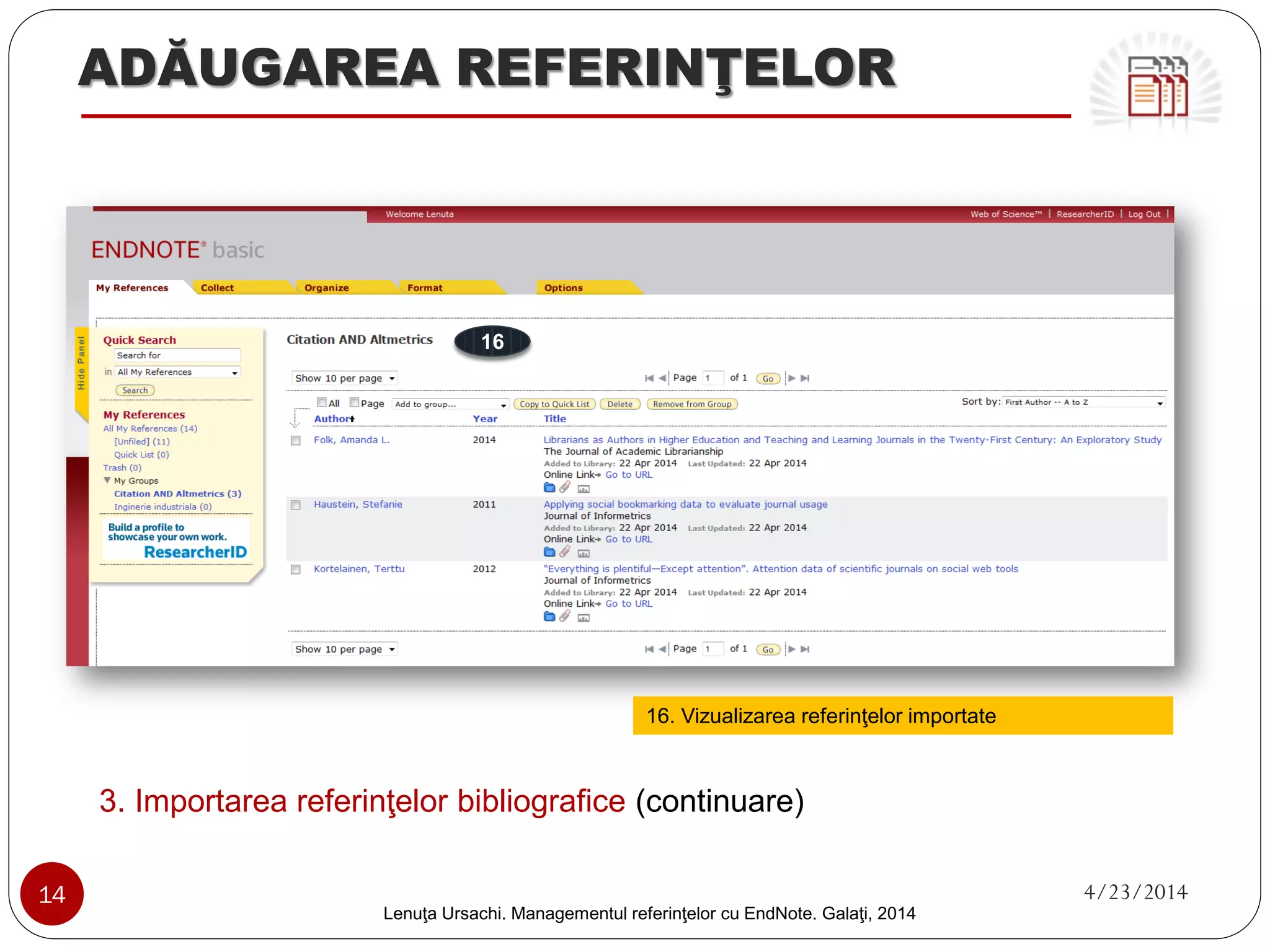 ADĂUGAREA REFERINŢELOR 
3. Importarea referinţelor bibliografice (format compatibil) 
1. 
Accesează baza de date online 
2. 
Efectuează căutarea (simplă sau avansată) 
3. 
Selectează rezultatele din lista afişată 
4. 
Click „Export to RIS” 
5. 
Click „RIS” (Export File) 
6. 
Se salvează fişierul în computer 
3 
2 
1 
4 
5 
14 4/23/2014 
Lenuţa Ursachi. Managementul referinţelor cu EndNote Basic. Galaţi, 2014 
 