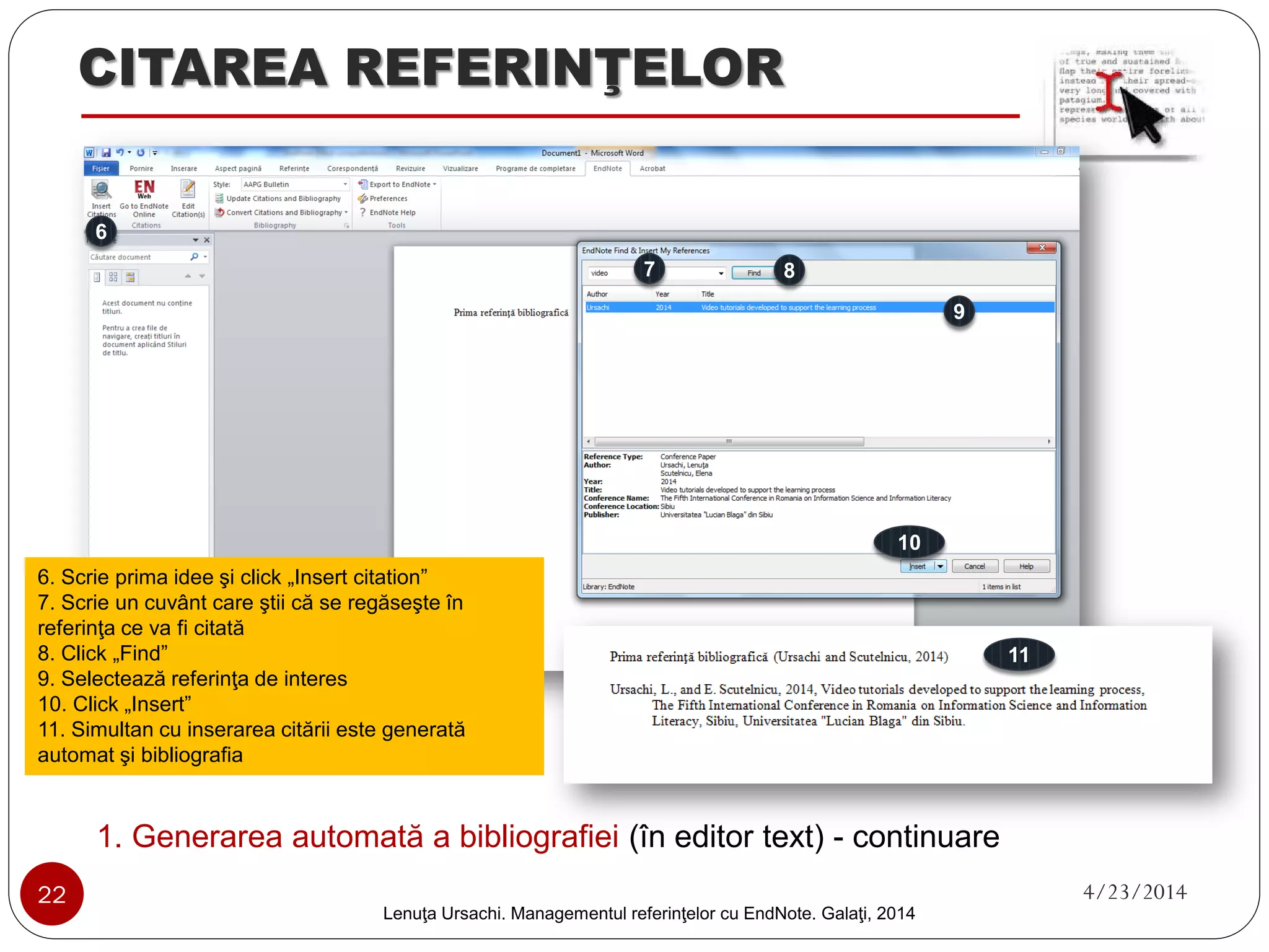 CITAREA REFERINŢELOR 
Variante de generare automată a bibliografiilor cu EndNote Basic 
(algoritm de lucru) 
22 4/23/2014 
În editorul text 
Instalează plug-in 
Inserează automat citările 
Generează automat bibliografia (simultan cu citările) 
Din contul web 
Selectează grupul (unde se află referinţele) 
Alege formatul fişierului (.rtf, .txt) 
Exportă fişierul (generează automat) bibliografia 
Lenuţa Ursachi. Managementul referinţelor cu EndNote Basic. Galaţi, 2014 
 