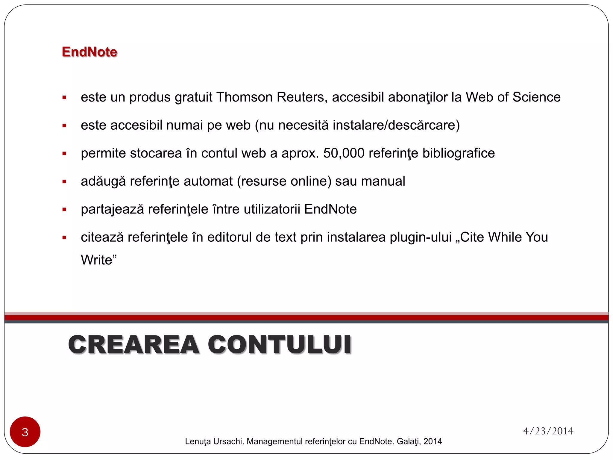 CREAREA CONTULUI 
Lenuţa Ursachi. Managementul referinţelor cu EndNote Basic. Galaţi, 2014 
EndNoteBasic 
 
este un produs gratuit Thomson Reuters, accesibil abonaţilor la Web of Science 
 
este disponibil numai în varianta web (nu necesită instalare/descărcare) 
 
permite stocarea în contul web a aprox. 50,000 referinţe bibliografice 
 
adăugă referinţe automat (resurse online) sau manual 
 
partajează referinţele între utilizatorii EndNote 
 
citează referinţele în editorul de text prin instalarea plugin-ului„Cite While You Write” 
3 4/23/2014 
 