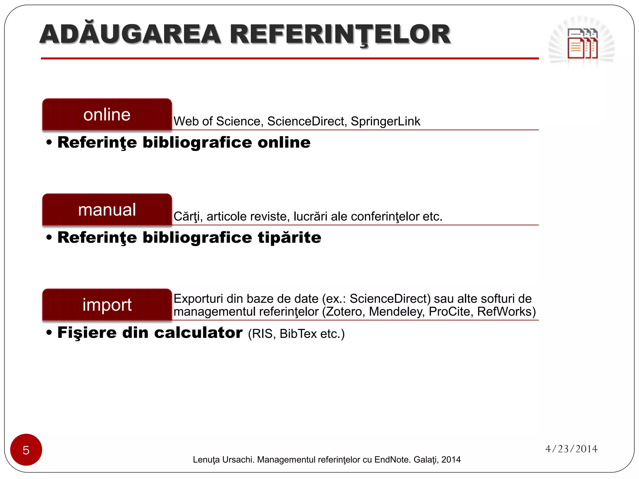 ADĂUGAREA REFERINŢELOR 
Web of Science, ScienceDirect, SpringerLink 
online 
•Referinţe bibliografice online 
Cărţi, articole reviste, lucrări ale conferinţelor etc. 
manual 
•Referinţe bibliografice tipărite 
Exporturi din baze de date (ex.: ScienceDirect) sau alte softuri de managementul referinţelor (Zotero, Mendeley, ProCite, RefWorks) 
import 
•Fişiere din calculator (RIS, BibTexetc.) 
5 4/23/2014 
Lenuţa Ursachi. Managementul referinţelor cu EndNote Basic. Galaţi, 2014 
 