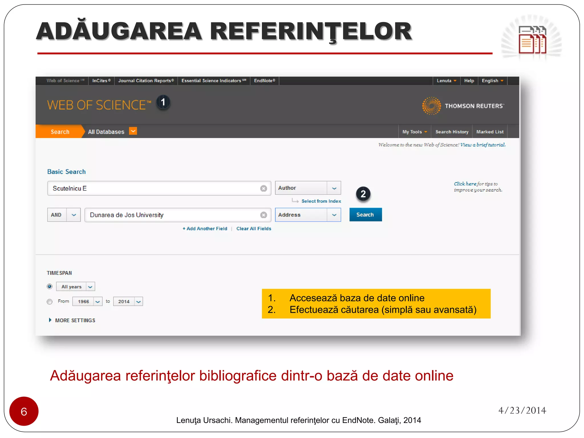 ADĂUGAREA REFERINŢELOR 
Adăugarea referinţelor bibliografice dintr-o bază de date online 
6 4/23/2014 
Lenuţa Ursachi. Managementul referinţelor cu EndNote Basic. Galaţi, 2014 
1 
2 
1. 
Accesează baza de date online 
2.Efectuează căutarea (simplă sau avansată)  