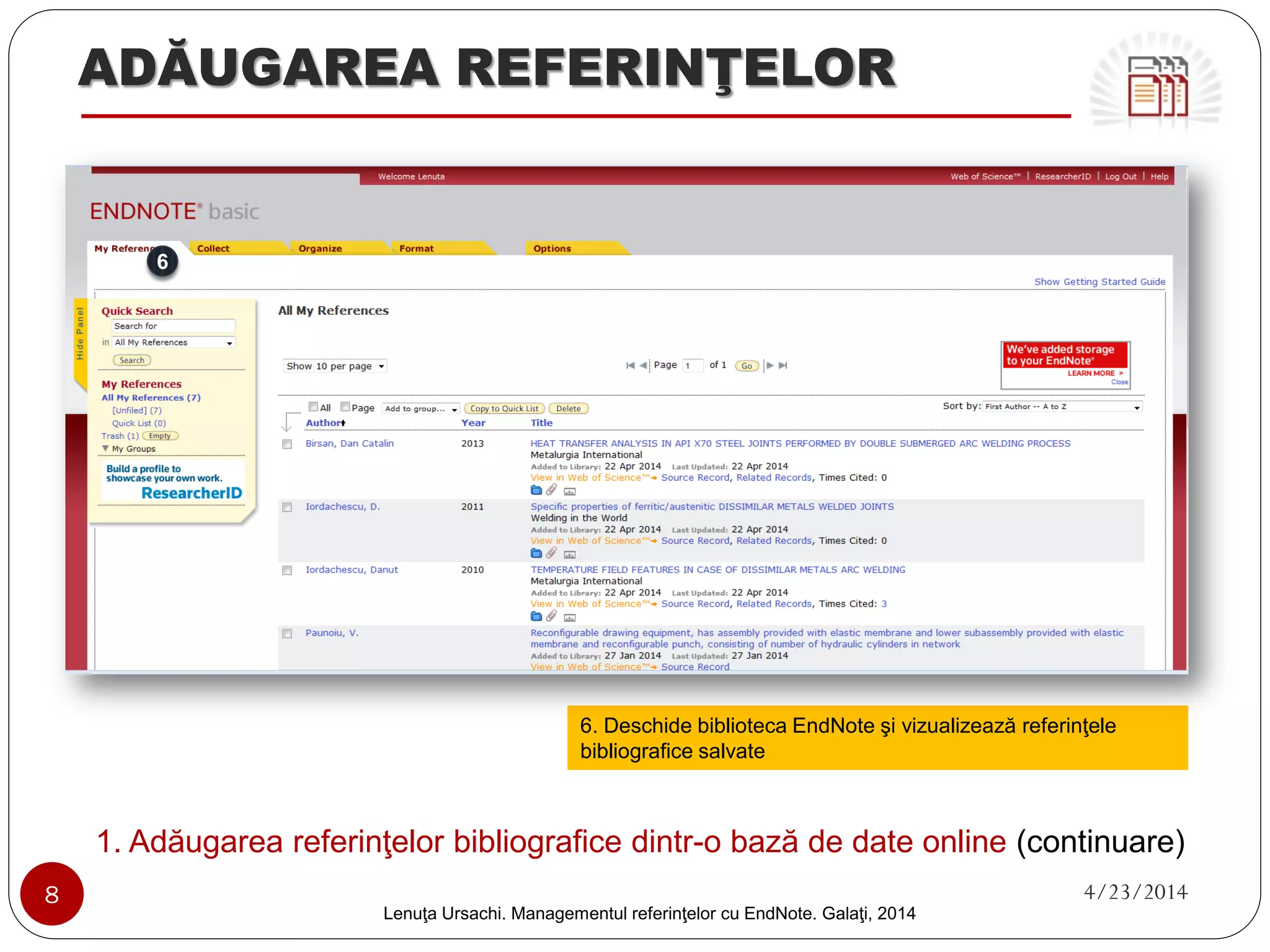 ADĂUGAREA REFERINŢELOR 
1. Adăugarea referinţelor bibliografice dintr-o bază de date online (continuare) 
8 4/23/2014 
Lenuţa Ursachi. Managementul referinţelor cu EndNote Basic. Galaţi, 2014 
4. Selectează referinţele şi elementele bibliografice 
de pe fiecare pagină şi salvează în contul tău 
5. Intră în biblioteca ta EndNote 
4 
5  