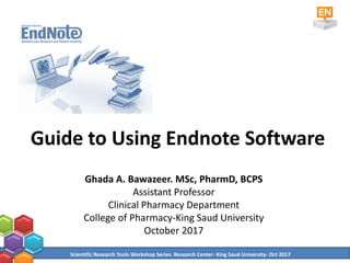 Guide to Using Endnote Software
Ghada A. Bawazeer. MSc, PharmD, BCPS
Assistant Professor
Clinical Pharmacy Department
College of Pharmacy-King Saud University
October 2017
Scientific Research Tools Workshop Series. Research Center- King Saud University- Oct 2017
 