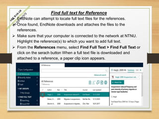 Find full text for Reference
 EndNote can attempt to locate full text files for the references.
 Once found, EndNote downloads and attaches the files to the
references.
 Make sure that your computer is connected to the network at NTNU.
Highlight the reference(s) to which you want to add full text.
 From the References menu, select Find Full Text > Find Full Text or
click on the serach button When a full text file is downloaded and
attached to a reference, a paper clip icon appears.
 