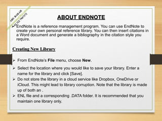 ABOUT ENDNOTE
 EndNote is a reference management program. You can use EndNote to
create your own personal reference library. You can then insert citations in
a Word document and generate a bibliography in the citation style you
require.
Creating New Library
 From EndNote’s File menu, choose New.
 Select the location where you would like to save your library. Enter a
name for the library and click [Save].
 Do not store the library in a cloud service like Dropbox, OneDrive or
iCloud. This might lead to library corruption. Note that the library is made
up of both an .
 ENL file and a corresponding .DATA folder. It is recommended that you
maintain one library only.
 