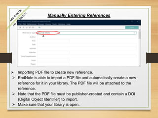 Manually Entering References
 Importing PDF file to create new reference.
 EndNote is able to import a PDF file and automatically create a new
reference for it in your library. The PDF file will be attached to the
reference.
 Note that the PDF file must be publisher-created and contain a DOI
(Digital Object Identifier) to import.
 Make sure that your library is open.
x
 