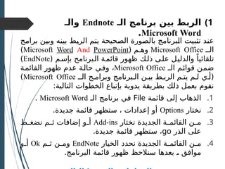 )1
‫بين‬ ‫الربط‬
‫الـ‬ ‫برنامج‬
Endnote
‫و‬
‫الـ‬
Microsoft Word
.
‫ـج‬
‫م‬‫برا‬ ‫ـن‬
‫ي‬‫وب‬ ‫ـه‬
‫ن‬‫بي‬ ‫ـط‬
‫ب‬‫الر‬ ‫ـم‬
‫ت‬‫ي‬ ‫ـحيحة‬
‫ص‬‫ال‬ ‫ـورة‬
‫ص‬‫بال‬ ‫ـبرنامج‬
‫ل‬‫ا‬ ‫ـبيت‬
‫ث‬‫ت‬ ‫ـد‬
‫ن‬‫ع‬
‫الــ‬
Microsoft Office
( ‫وهـم‬
Microsoft Word And PowerPoint
)
( ‫ـم‬‫س‬‫بإ‬ ‫ـبرنامج‬‫ل‬‫ا‬ ‫ـة‬‫م‬‫قائ‬ ‫ظهور‬ ‫ـك‬‫ل‬‫ذ‬ ‫ـى‬‫ل‬‫ع‬ ‫ـل‬‫ي‬‫والدل‬ ً‫تلقائيا‬
EndNote
)
‫ـ‬
‫ـ‬‫ال‬ ‫ـم‬
‫ئ‬‫قوا‬ ‫ـن‬
‫م‬‫ض‬
Microsoft Office
‫ـة‬
‫م‬‫القائ‬ ‫ظهور‬ ‫عدم‬ ‫ـة‬
‫ل‬‫حا‬ ‫ـي‬
‫ف‬‫و‬ ،
‫الــ‬ ‫وبرامـج‬ ‫الـبرنامج‬ ‫بيـن‬ ‫الربـط‬ ‫يتـم‬ ‫لـم‬ ‫(أـي‬
Microsoft Office
)
:‫التالية‬ ‫الخطوات‬ ‫بإتباع‬ ‫يدوية‬ ‫بطريقة‬ ‫ذلك‬ ‫بعمل‬ ‫نقوم‬
.1
‫قائمة‬ ‫إلى‬ ‫الذهاب‬
File
‫الـ‬ ‫برنامج‬ ‫في‬
Microsoft Word
.
.2
‫نختار‬
Options
.‫جديدة‬ ‫قائمة‬ ‫ستظهر‬ ، ‫إعدادات‬ ‫أو‬
.3
‫نختار‬ ‫الجديدة‬ ‫ـة‬
‫ـ‬‫القائم‬ ‫ـن‬
‫ـ‬‫م‬
Add-ins
‫ـط‬
‫ـ‬‫نضغ‬ ‫ـم‬
‫ـ‬‫ث‬ ‫إضافات‬ ‫ـو‬
‫ـ‬‫أ‬
‫الذر‬ ‫على‬
go
.‫جديدة‬ ‫قائمة‬ ‫ستظهر‬ ،
.4
‫الخيار‬ ‫نحدد‬ ‫الجديدة‬ ‫ـة‬
‫ـ‬‫القائم‬ ‫ـن‬
‫ـ‬‫م‬
EndNote
‫ـم‬
‫ـ‬‫ث‬ ‫ـن‬
‫ـ‬‫وم‬
Ok
‫ـو‬
‫ـ‬‫أ‬
.‫البرنامج‬ ‫قائمة‬ ‫ظهور‬ ‫سنالحظ‬ ‫بعدها‬ ‫ـ‬
، ‫موافق‬
 