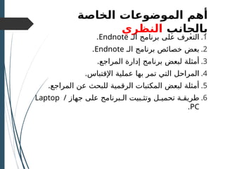 ‫الموضوعات‬ ‫أهم‬
‫الخاصة‬
‫بالجانب‬
‫النظ‬
‫ر‬
‫ي‬
.1
‫على‬ ‫التعرف‬
‫برنامج‬
‫الـ‬
Endnote
.
.2
‫بعض‬
‫برنامج‬ ‫خصائص‬
‫الـ‬
Endnote
.
.3
‫لبعض‬ ‫أمثلة‬
‫برنا‬
.‫المراجع‬ ‫إدارة‬ ‫مج‬
.4
‫ا‬
‫لمراحل‬
.‫اإلقتباس‬ ‫عملية‬ ‫بها‬ ‫تمر‬ ‫التي‬
.5
.‫المراجع‬ ‫عن‬ ‫للبحث‬ ‫الرقمية‬ ‫المكتبات‬ ‫لبعض‬ ‫أمثلة‬
.6
‫و‬ ‫تحميـل‬ ‫طريقـة‬
‫تثـبيت‬
‫الـ‬
‫جهاز‬ ‫على‬ ‫برنامج‬
Laptop /
PC
.
 