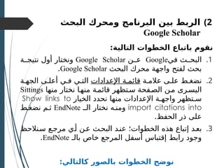 )2
‫بين‬ ‫الربط‬
‫البرنامج‬
‫و‬
‫البحث‬ ‫محرك‬
Google Scholar
:‫التالية‬ ‫الخطوات‬ ‫باتباع‬ ‫نقوم‬
.1
‫في‬ ‫البحــث‬
Google
‫عــن‬
Google Scholar
‫نتيجــة‬ ‫أول‬ ‫ونختار‬
‫البحث‬ ‫محرك‬ ‫واجهة‬ ‫لفتح‬ ‫بحث‬
Google Scholar
.
.2
‫عالمـة‬ ‫علـى‬ ‫نضغـط‬
‫اإلعدادات‬ ‫قائمـة‬
‫الجهـة‬ ‫أعلـى‬ ‫فـي‬ ‫التـي‬
‫منها‬ ‫نختار‬ ‫منهـا‬ ‫قائمـة‬ ‫سـتظهر‬ ‫الصـفحة‬ ‫مـن‬ ‫اليسـرى‬
Sittings
‫الخيار‬ ‫نحدد‬ ‫منها‬ ‫اإلعدادات‬ ‫واجهـة‬ ‫سـتظهر‬
Show links to
import citations into
‫الــ‬ ‫نختار‬ ‫ومنـه‬
EndNote
‫نضغـط‬ ‫ثـم‬
.‫الحفظ‬ ‫ذر‬ ‫على‬
.3
‫سـنالحظ‬ ‫مرجـع‬ ‫أـي‬ ‫عـن‬ ‫البحـث‬ ‫عنـد‬ ‫الخطوات؛‬ ‫هذه‬ ‫إتباع‬ ‫بعـد‬
‫بالـ‬ ‫خاص‬ ‫المرجع‬ ‫أسفل‬ ‫إقتباس‬ ‫رابط‬ ‫وجود‬
EndNote
.
:‫كالتالي‬ ‫بالصور‬ ‫الخطوات‬ ‫نوضح‬
 