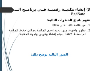 )3
‫مكتبــة‬ ‫إنشاء‬
‫رقميــة‬
‫الـــ‬ ‫برنامــج‬ ‫فـــي‬
EndNote
:‫التالية‬ ‫الخطوات‬ ‫باتباع‬ ‫نقوم‬
.1
‫قائمة‬ ‫من‬
File
‫نختار‬
New
.
.2
‫المكتبـة‬ ‫حفـظ‬ ‫ومكان‬ ‫المكتبـة‬ ‫إسـم‬ ‫نحدد‬ ‫منهـا‬ ،‫واجهـة‬ ‫تظهـر‬
‫نضغط‬ ‫ثم‬
Save
.‫المكتبة‬ ‫واجهة‬ ‫وعرض‬ ‫إنشاء‬ ‫سيتم‬ ،
:‫ذلك‬ ‫توضح‬ ‫التالية‬ ‫الصور‬
 