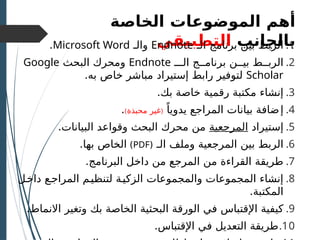 ‫الموضوعات‬ ‫أهم‬
‫الخاصة‬
‫بالجانب‬
‫التطبيقي‬ .1
‫بين‬ ‫الربط‬
‫الـ‬ ‫برنامج‬
Endnote
‫و‬
‫الـ‬
Microsoft Word
.
.2
‫بيــن‬ ‫الربــط‬
‫الـــ‬ ‫برنامــج‬
Endnote
‫و‬
‫البحث‬ ‫محرك‬
Google
Scholar
.‫به‬ ‫خاص‬ ‫مباشر‬ ‫إستيراد‬ ‫رابط‬ ‫لتوفير‬
.3
‫مكتبة‬ ‫إنشاء‬
‫رقمية‬
.‫بك‬ ‫خاصة‬
.4
‫إ‬
ً‫يدويا‬ ‫المراجع‬ ‫بيانات‬ ‫ضافة‬
(
‫محبذة‬ ‫غير‬
)
.
.5
‫إ‬
‫ستيراد‬
‫المرجعية‬
‫البيانات‬ ‫وقواعد‬ ‫البحث‬ ‫محرك‬ ‫من‬
.
.6
‫الـ‬ ‫وملف‬ ‫المرجعية‬ ‫بين‬ ‫الربط‬
(
PDF
)
.‫بها‬ ‫الخاص‬
.7
.‫البرنامج‬ ‫داخل‬ ‫من‬ ‫المرجع‬ ‫من‬ ‫القراءة‬ ‫طريقة‬
.8
‫داخـل‬ ‫المراجـع‬ ‫لتنظيـم‬ ‫الزكيـة‬ ‫والمجموعات‬ ‫المجموعات‬ ‫إنشاء‬
.‫المكتبة‬
.9
‫اإل‬ ‫كيفية‬
‫البحث‬ ‫الورقة‬ ‫في‬ ‫قتباس‬
‫ية‬
‫بك‬ ‫الخاصة‬
.‫االنماط‬ ‫وتغير‬
.10
.‫اإلقتباس‬ ‫في‬ ‫التعديل‬ ‫طريقة‬
 