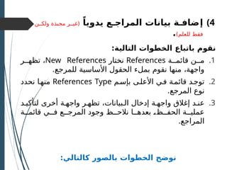 )4
‫إ‬
ً‫يدويا‬ ‫المراجـع‬ ‫بيانات‬ ‫ضافـة‬
‫ولكــن‬ ‫محبذة‬ ‫(غيــر‬
)‫للعلم‬ ‫فقط‬
.
:‫التالية‬ ‫الخطوات‬ ‫باتباع‬ ‫نقوم‬
.1
‫قائمــة‬ ‫مــن‬
References
‫نختار‬
New References
‫تظهــر‬ ،
.‫للمرجع‬ ‫األساسية‬ ‫الحقول‬ ‫بملء‬ ‫نقوم‬ ‫منها‬ ،‫واجهة‬
.2
‫بإسـم‬ ‫األعلـى‬ ‫فـي‬ ‫قائمـة‬ ‫توجـد‬
References Type
‫نحدد‬ ‫منهـا‬
.‫المرجع‬ ‫نوع‬
.3
‫لتأكيـد‬ ‫أخرى‬ ‫واجهـة‬ ‫تظهـر‬ ،‫الـبيانات‬ ‫إدخال‬ ‫واجهـة‬ ‫إغالق‬ ‫عنـد‬
‫قائمــة‬ ‫فــي‬ ‫المرجــع‬ ‫وجود‬ ‫نالحــظ‬ ‫بعدهــا‬ ‫ـ‬
،‫الحفــظ‬ ‫عمليــة‬
.‫المراجع‬
:‫كالتالي‬ ‫بالصور‬ ‫الخطوات‬ ‫نوضح‬
 