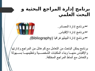 ‫البحثية‬ ‫المراجع‬ ‫إدارة‬ ‫برنامج‬
‫و‬
‫العلمي‬ ‫البحث‬

.‫المصادر‬ ‫إدارة‬ ‫برنامج‬

.‫اإلقتباس‬ ‫إدارة‬ ‫برنامج‬

( ‫البيبليوغرافيا‬ ‫إدارة‬ ‫برنامج‬
Bibliography
.)
‫ال‬ ‫)ن‬‫م‬ ‫)ل‬‫ئ‬‫ها‬ ‫)م‬‫ك‬ ‫مع‬ ‫التعامل‬ ‫من‬ ‫الباحث‬ ‫)ن‬‫ك‬‫يم‬ ‫)ج‬‫م‬‫برنا‬
‫م‬
‫)ا‬‫ه‬‫وإدارت‬ ‫راجع‬
‫بس))))هولة‬ ‫وتنظيمه))))ا‬ ‫الشخص))))ية‬ ‫المكتبات‬ ‫وبناء‬ ‫منه))))ا‬ ‫واإلقتباس‬
.‫المختلفة‬ ‫المراجع‬ ‫أنماط‬ ‫مع‬ ‫والتعامل‬
 