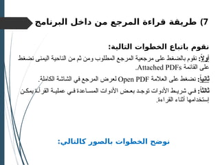 )7
‫طريقة‬
‫البرنامج‬ ‫داخل‬ ‫من‬ ‫المرجع‬ ‫قراءة‬
:‫التالية‬ ‫الخطوات‬ ‫باتباع‬ ‫نقوم‬
ً
‫ال‬‫أو‬
:
‫اليمنى‬ ‫الناحية‬ ‫من‬ ‫ثم‬ ‫ومن‬ ‫المطلوب‬ ‫المرجع‬ ‫مرجعية‬ ‫على‬ ‫بالضغط‬ ‫نقوم‬
‫نضغط‬
‫القائمة‬ ‫على‬
Attached PDFs
.
ً
‫ا‬‫ثاني‬
:
‫العالمة‬ ‫على‬ ‫نضغط‬
Open PDF
.‫الكاملة‬ ‫الشاشة‬ ‫في‬ ‫المرجع‬ ‫لعرض‬
:ً‫ا‬‫ثالث‬
‫ن‬ ‫يمك‬ ‫ة‬ ‫القرأ‬ ‫ة‬ ‫عملي‬ ‫ي‬ ‫ف‬ ‫اعدة‬ ‫المس‬ ‫األدوات‬ ‫ض‬ ‫بع‬ ‫د‬ ‫توج‬ ‫األدوات‬ ‫ط‬ ‫شري‬ ‫ي‬ ‫ف‬
.‫القراءة‬ ‫أثناء‬ ‫إستخدامها‬
:‫كالتالي‬ ‫بالصور‬ ‫الخطوات‬ ‫نوضح‬
 