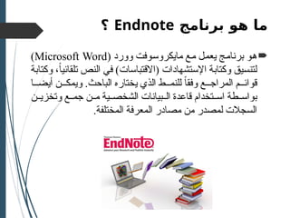 ‫برنامج‬ ‫هو‬ ‫ما‬
Endnote
‫؟‬

‫وورد‬ ‫مايكروسوفت‬ ‫مع‬ ‫يعمل‬ ‫برنامج‬ ‫هو‬
(
Microsoft Word
)
‫وكتابة‬ ،ً‫ا‬‫تلقائي‬ ‫النص‬ ‫في‬ )‫(االقتباسات‬ ‫اإلستشهادات‬ ‫وكتابة‬ ‫لتنسيق‬
‫ا‬ ‫أيض‬ ‫ن‬ ‫ويمك‬ .‫الباحث‬ ‫يختاره‬ ‫الذي‬ ‫ط‬ ‫للنم‬ ً‫ا‬‫وفق‬ ‫ع‬ ‫المراج‬ ‫م‬ ‫قوائ‬
‫بيانات‬ ‫ال‬ ‫قاعدة‬ ‫تخدام‬ ‫اس‬ ‫طة‬ ‫بواس‬
‫ال‬
‫ية‬ ‫شخص‬
‫ن‬ ‫م‬
‫ن‬ ‫وتخزي‬ ‫ع‬ ‫جم‬
.‫المختلفة‬ ‫المعرفة‬ ‫مصادر‬ ‫من‬ ‫لمصدر‬ ‫السجالت‬
 