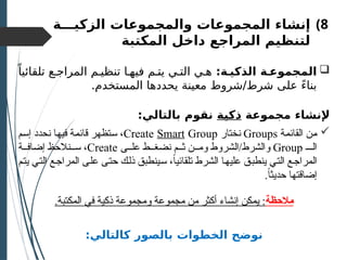 )8
‫الزكيـــة‬ ‫والمجموعات‬ ‫المجموعات‬ ‫إنشاء‬
‫المكتبة‬ ‫داخل‬ ‫المراجع‬ ‫لتنظيم‬

:‫الذكيـة‬ ‫المجموعـة‬
ً‫تلقائيا‬ ‫المراجـع‬ ‫تنظيـم‬ ‫فيهـا‬ ‫يتـم‬ ‫التـي‬ ‫هـي‬
.‫المستخدم‬ ‫يحددها‬ ‫معينة‬ ‫شروط‬/‫شرط‬ ‫على‬ ً‫ء‬‫بنا‬
‫مجموعة‬ ‫إلنشاء‬
‫ذكية‬
:‫بالتالي‬ ‫نقوم‬

‫القائمة‬ ‫من‬
Groups
‫نختار‬
Create Smart Group
‫إسم‬ ‫نحدد‬ ‫فيها‬ ‫قائمة‬ ‫ستظهر‬ ،
‫الـ‬
Group
‫ى‬ ‫عل‬ ‫ط‬ ‫نضغ‬ ‫م‬ ‫ث‬ ‫ن‬ ‫وم‬ ‫الشروط‬/‫والشرط‬
Create
‫ة‬ ‫إضاف‬ ‫نالحظ‬ ‫س‬ ،
‫يتم‬ ‫التي‬ ‫المراجع‬ ‫على‬ ‫حتى‬ ‫ذلك‬ ‫سينطبق‬ ،ً‫ا‬‫تلقائي‬ ‫الشرط‬ ‫عليها‬ ‫ينطبق‬ ‫التي‬ ‫المراجع‬
.ً‫ا‬‫حديث‬ ‫إضاقتها‬
‫مالحظة‬
.‫المكتبة‬ ‫في‬ ‫ذكية‬ ‫ومجموعة‬ ‫مجموعة‬ ‫من‬ ‫أكثر‬ ‫إنشاء‬ ‫يمكن‬ :
:‫كالتالي‬ ‫بالصور‬ ‫الخطوات‬ ‫نوضح‬
 