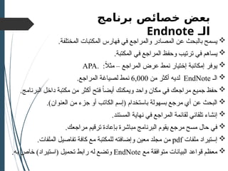 ‫خصائص‬ ‫بعض‬
‫برنامج‬
‫الـ‬
Endnote

.‫المختلفة‬ ‫المكتبات‬ ‫فهارس‬ ‫في‬ ‫والمراجع‬ ‫المصادر‬ ‫عن‬ ‫بالبحث‬ ‫يسمح‬

.‫المكتبة‬ ‫في‬ ‫المراجع‬ ‫وحفظ‬ ‫ترتيب‬ ‫في‬ ‫يساهم‬

ً
‫ال‬‫مث‬ – ‫المراجع‬ ‫عرض‬ ‫نمط‬ ‫إختيار‬ ‫إمكانبة‬ ‫يوفر‬
. :
APA

‫الـ‬
EndNote
‫من‬ ‫أكثر‬ ‫لديه‬
6,000
.‫المراجع‬ ‫لصياغة‬ ‫نمط‬

.‫البرنامج‬ ‫داخل‬ ‫مكتبة‬ ‫من‬ ‫أكثر‬ ‫فتح‬ ً‫ا‬‫أيض‬ ‫ويمكنك‬ ‫واحد‬ ‫مكان‬ ‫في‬ ‫مراجعك‬ ‫جميع‬ ‫حفظ‬

( ‫باستخدام‬ ‫بسهولة‬ ‫مرجع‬ ‫أي‬ ‫عن‬ ‫البحث‬
‫إ‬
‫الك‬ ‫سم‬
‫ا‬
‫العنوان‬ ‫من‬ ‫جزء‬ ‫أو‬ ‫تب‬
.)

‫إ‬
.‫المستند‬ ‫نهاية‬ ‫في‬ ‫المراجع‬ ‫لقائمة‬ ‫تلقائي‬ ‫نشاء‬

.‫مراجعك‬ ‫ترقيم‬ ‫بإعادة‬ ‫مباشرة‬ ‫البرنامج‬ ‫يقوم‬ ‫مرجع‬ ‫مسح‬ ‫حال‬ ‫في‬

‫إ‬
‫ملفات‬ ‫ستيراد‬
pdf
‫و‬ ‫معين‬ ‫مجلد‬ ‫من‬
‫إ‬
.‫الملفات‬ ‫تفاصيل‬ ‫كافة‬ ‫مع‬ ‫للمكتبة‬ ‫ضافته‬

‫مع‬ ‫متوافقة‬ ‫البيانات‬ ‫قواعد‬ ‫معظم‬
EndNote
‫تحميل‬ ‫رابط‬ ‫له‬ ‫وتضع‬
(
‫استيراد‬
.‫به‬ ‫خاص‬ )
 