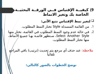 )9
‫اإل‬ ‫كيفيــة‬
‫البحثيــة‬ ‫الورقــة‬ ‫فــي‬ ‫قتباس‬
‫بك‬ ‫الخاصة‬
‫االنماط‬ ‫وتغير‬

:‫اآلتي‬ ‫نتبع‬ ‫اإلقتباس‬ ‫نمط‬ ‫لتغير‬
.1
‫المنسدلة‬ ‫القائمة‬ ‫من‬
Style
.‫المطلوب‬ ‫النمط‬ ‫نختار‬
.2
‫ـا‬
‫ه‬‫من‬ ‫نختار‬ ،‫ـة‬
‫م‬‫القائ‬ ‫ـي‬
‫ف‬ ‫المطلوب‬ ‫ـط‬
‫م‬‫الن‬ ‫وجود‬ ‫عدم‬ ‫ـة‬
‫ل‬‫حا‬ ‫ـي‬‫ف‬
Select Another Style
،‫األنماط‬ ‫جميـع‬ ‫بهـا‬ ‫قائمـة‬ ‫سـتظهر‬ ،
.‫المطلوب‬ ‫النمط‬ ‫نختار‬ ‫منها‬
:‫مالحظة‬
‫المراجع‬ ‫باقي‬ )‫(ترتيب‬ ‫تحديث‬ ‫يتم‬ ‫مرجع‬ ‫أي‬ ‫حذف‬ ‫عند‬
ً‫تلقائيا‬
:‫كالتالي‬ ‫بالصور‬ ‫الخطوات‬ ‫نوضح‬
 