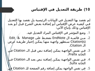 )10
‫اإلقتباس‬ ‫في‬ ‫التعديل‬ ‫طريقة‬
‫ـل‬
‫ي‬‫التعد‬ ‫ـا‬
‫ه‬‫ب‬ ‫ـد‬
‫ص‬‫نق‬ ‫ـل‬
‫ب‬ ‫ـية‬
‫س‬‫الرئي‬ ‫ـبيانات‬
‫ل‬‫ا‬ ‫ـي‬
‫ف‬ ‫ـل‬
‫ي‬‫التعد‬ ‫ـا‬
‫ه‬‫ب‬ ‫ـد‬
‫ص‬‫نق‬ ‫ـم‬
‫ل‬
‫بعـد‬ ‫أـو‬ ‫قبـل‬ ‫الشرح‬ ‫بعـض‬ ‫إضافـة‬ ‫أـو‬ ‫اإلقتباس‬ ‫عرض‬ ‫كيفيـة‬ ‫فـي‬
:‫اآلتي‬ ‫بإتباع‬ ‫وذلك‬ ‫اإلقتباس‬
.1
.‫فيه‬ ‫التعديل‬ ‫المراد‬ ‫اإلقتباس‬ ‫في‬ ‫المؤشر‬ ‫وضع‬
.2
‫ال‬ ‫قائمــة‬ ‫مــن‬
EndNote
‫على‬ ‫نضغــط‬
Edit & Manage
Citation(s)
‫عرض‬ ‫طريقـة‬ ‫إختيار‬ ‫يمكـن‬ ‫منهـا‬ ‫واجهـة‬ ‫سـتظهر‬
‫الـ‬
Citation
.
.3
‫الــ‬ ‫قبـل‬ ‫نـص‬ ‫إضافـة‬ ‫يمكـن‬ ‫الواجهـة‬ ‫نفـس‬ ‫فـي‬
Citation
‫فـي‬
‫الخانة‬
Prefix
.
.4
‫الــ‬ ‫بعـد‬ ‫نـص‬ ‫إضافـة‬ ‫يمكـن‬ ‫الواجهـة‬ ‫نفـس‬ ‫فـي‬
Citation
‫فـي‬
‫الخانة‬
Sufix
.
.5
‫للـ‬ ‫الصفحة‬ ‫رقم‬ ‫إضافة‬ ‫يمكن‬ ‫الواجهة‬ ‫نفس‬ ‫في‬
Citation
‫في‬
 