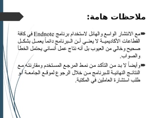 ‫هامة‬ ‫مالحظات‬
:

‫برنامج‬ ‫الستخدام‬ ‫والهائل‬ ‫الواسع‬ ‫االنتشار‬ ‫مع‬
Endnote
‫كافة‬ ‫في‬
‫ل‬ ‫بشك‬ ‫ل‬ ‫يعم‬ ً
‫ا‬‫دائم‬ ‫برنامج‬ ‫ال‬ ‫ن‬ ‫أ‬ ‫ي‬ ‫يعن‬ ‫ال‬ ‫ة‬ ‫األكاديمي‬ ‫القطاعات‬
‫الخطأ‬ ‫يحتمل‬ ‫أنساني‬ ‫عمل‬ ‫نتاج‬ ‫أنه‬ ‫بل‬ ‫العيوب‬ ‫من‬ ‫وخالي‬ ‫صحيح‬
.‫والصواب‬

‫ع‬‫م‬ ‫ه‬‫ومقارنت‬ ‫تخدم‬‫المس‬ ‫ع‬‫المرج‬ ‫ط‬‫نم‬ ‫ن‬‫م‬ ‫د‬‫التأك‬ ‫ن‬‫م‬ ‫د‬‫ب‬ ‫ال‬ ً‫ا‬‫وأيض‬
‫النهائي‬ ‫ج‬ ‫النتائ‬
‫ة‬
‫و‬ ‫أ‬ ‫ة‬ ‫الجامع‬ ‫ع‬ ‫لموق‬ ‫الرجوع‬ ‫خالل‬ ‫ن‬ ‫م‬ ‫برنامج‬ ‫لل‬
.‫المكتبة‬ ‫في‬ ‫العاملين‬ ‫استشارة‬ ‫طلب‬
 