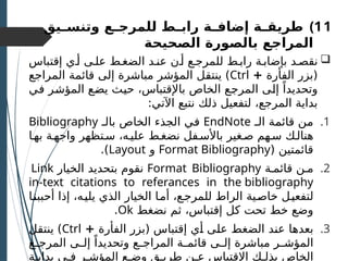 )11
‫ـيق‬
‫ـ‬‫وتنس‬ ‫ـع‬
‫ـ‬‫للمرج‬ ‫ـط‬
‫ـ‬‫راب‬ ‫ـة‬
‫ـ‬‫إضاف‬ ‫ـة‬
‫ـ‬‫طريق‬
‫المراجع‬
‫بالصورة‬
‫الصحيحة‬

‫إقتباس‬ ‫أـي‬ ‫علـى‬ ‫الضغـط‬ ‫عنـد‬ ‫أـن‬ ‫للمرجـع‬ ‫رابـط‬ ‫بإضابـة‬ ‫نقصـد‬
‫الفأرة‬ ‫(بزر‬
+
Ctrl
‫المراجع‬ ‫قائمة‬ ‫إلى‬ ‫مباشرة‬ ‫المؤشر‬ ‫ـل‬
‫ق‬‫ينت‬ )
‫ـي‬
‫ف‬ ‫ـر‬
‫ش‬‫المؤ‬ ‫ـع‬
‫ض‬‫ي‬ ‫ـث‬
‫ي‬‫ح‬ ،‫باإلقتباس‬ ‫الخاص‬ ‫ـع‬
‫ج‬‫المر‬ ‫ـى‬
‫ل‬‫إ‬ ً‫وتحديدا‬
:‫اآلتي‬ ‫نتبع‬ ‫ذلك‬ ‫لتفعيل‬ ،‫المرجع‬ ‫بداية‬
.1
‫ـ‬
‫ـ‬‫ال‬ ‫ـة‬
‫م‬‫قائ‬ ‫ـن‬
‫م‬
EndNote
‫بالـ‬ ‫الخاص‬ ‫الجذء‬ ‫ـي‬
‫ف‬
Bibliography
‫بهـا‬ ‫واجهـة‬ ‫سـتظهر‬ ،‫عليـه‬ ‫نضغـط‬ ‫باألسـفل‬ ‫صـغير‬ ‫سـهم‬ ‫هنالـك‬
( ‫قائمتين‬
Format Bibliography
‫و‬
Layout
.)
.2
‫قائمـة‬ ‫مـن‬
Format Bibliography
‫الخيار‬ ‫بتحديد‬ ‫نقوم‬
Link
in-text citations to referances in the bibliography
‫ـا‬‫ن‬‫أحبب‬ ‫إذا‬ ،‫يليـه‬ ‫الذي‬ ‫الخيار‬ ‫ـا‬‫م‬‫أ‬ ،‫للمرجـع‬ ‫الراط‬ ‫ـية‬‫ص‬‫خا‬ ‫لتفعيـل‬
‫نضغط‬ ‫ثم‬ ،‫إقتباس‬ ‫كل‬ ‫تحت‬ ‫خط‬ ‫وضع‬
Ok
.
.3
‫الفأرة‬ ‫(بزر‬ ‫إقتباس‬ ‫ـي‬
‫أ‬ ‫ـى‬
‫ل‬‫ع‬ ‫الضغط‬ ‫ـد‬
‫ن‬‫ع‬ ‫ـا‬
‫ه‬‫بعد‬
+
Ctrl
‫ـل‬
‫ق‬‫ينت‬ )
‫ـع‬
‫ـ‬‫المرج‬ ‫ـى‬
‫ـ‬‫إل‬ ً‫وتحديدا‬ ‫ـع‬
‫ـ‬‫المراج‬ ‫ـة‬
‫ـ‬‫قائم‬ ‫ـى‬
‫ـ‬‫إل‬ ‫مباشرة‬ ‫ـر‬
‫ـ‬‫المؤش‬
‫بدايـة‬ ‫فـي‬ ‫المؤشـر‬ ‫وضـع‬ ‫طريـق‬ ‫عـن‬ ‫اإلقتباس‬ ‫بذلـك‬ ‫الخاص‬
 