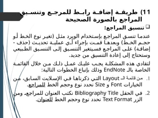 )11
‫ـيق‬
‫ـ‬‫وتنس‬ ‫ـع‬
‫ـ‬‫للمرج‬ ‫ـط‬
‫ـ‬‫راب‬ ‫ـة‬
‫ـ‬‫إضاف‬ ‫ـة‬
‫ـ‬‫طريق‬
‫الصحيحة‬ ‫بالصورة‬ ‫المراجع‬

:‫المراجع‬ ‫تنسيق‬
‫أـو‬ ‫الخـط‬ ‫نوع‬ ‫(تغيـر‬ ‫مثـل‬ ‫الويرد‬ ‫بإسـتخدام‬ ‫المراجـع‬ ‫تنسـق‬ ‫عندمـا‬
- ‫(حذف‬ ‫ـث‬
‫ـ‬‫تحدي‬ ‫ـة‬
‫ـ‬‫عملي‬ ‫ـي‬
‫ـ‬‫أ‬ ‫بإجراء‬ ‫ـت‬
‫ـ‬‫قم‬ ‫ـا‬
‫ـ‬‫وبعده‬ )‫ـط‬
‫ـ‬‫الخ‬ ‫ـم‬
‫ـ‬‫حج‬
‫الطـبيعي‬ ‫التنسـيق‬ ‫إلـى‬ ‫التنسـيق‬ ‫فسـيتغير‬ ‫المراجـع‬ ‫علـى‬ )‫إضاقـة‬
.‫جديد‬ ‫من‬ ‫التنسيق‬ ‫إعادة‬ ‫إلى‬ ‫وستحتاج‬
‫القائمـة‬ ‫خالل‬ ‫مـن‬ ‫ذلـك‬ ‫عمـل‬ ‫عليـك‬ ‫يجـب‬ ‫المشكلـة‬ ‫هذه‬ ‫لتقادي‬
‫بالـ‬ ‫الخاصة‬
EndNote
:‫التالية‬ ‫الخطوات‬ ‫بإتباع‬ ‫وذلك‬
.1
‫الـ‬ ‫ة‬ ‫قائم‬ ‫ن‬ ‫م‬
Layout
‫مـن‬ ،‫السـابق‬ ‫اإلسـاليت‬ ‫فـي‬ ‫ذكرناهـا‬ ‫التـي‬
‫الخيارات‬
Font
‫و‬
Size
‫الخط‬ ‫وحجم‬ ‫نوع‬ ‫نحدد‬
‫للمراجع‬
.
.2
‫ـل‬
‫ق‬‫الح‬ ‫ـي‬
‫ف‬
Bibliography Title
‫ـن‬
‫م‬‫و‬ ‫ـ‬
،‫ـع‬
‫ج‬‫للمرا‬ ‫العنوان‬ ‫ـب‬
‫ت‬‫نك‬
‫الزر‬
Text Format
‫الخط‬ ‫وحجم‬ ‫نوع‬ ‫نحدد‬
‫للعنوان‬
.
 