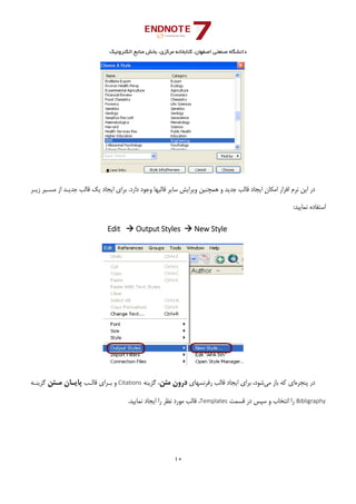 ‫ﺑﺨﺶ‬ ،‫ﻣﺮﻛﺰي‬ ‫ﻛﺘﺎﺑﺨﺎﻧﻪ‬ ،‫اﺻﻔﻬﺎن‬ ‫ﺻﻨﻌﺘﻲ‬ ‫داﻧﺸﮕﺎه‬‫اﻟﻜﺘﺮوﻧﻴﻚ‬ ‫ﻣﻨﺎﺑﻊ‬
10 
 
‫ﻗﺎﻟﺐ‬ ‫ﻳﻚ‬ ‫اﻳﺠﺎد‬ ‫ﺑﺮاي‬ .‫دارد‬ ‫وﺟﻮد‬ ‫ﻗﺎﻟﺒﻬﺎ‬ ‫ﺳﺎﻳﺮ‬ ‫وﻳﺮاﻳﺶ‬ ‫ﻫﻤﭽﻨﻴﻦ‬ ‫و‬ ‫ﺟﺪﻳﺪ‬ ‫ﻗﺎﻟﺐ‬ ‫اﻳﺠﺎد‬ ‫اﻣﻜﺎن‬ ‫اﻓﺰار‬ ‫ﻧﺮم‬ ‫اﻳﻦ‬ ‫در‬‫زﻳـﺮ‬ ‫ﻣﺴـﻴﺮ‬ ‫از‬ ‫ﺟﺪﻳـﺪ‬
:‫ﻧﻤﺎﻳﻴﺪ‬ ‫اﺳﺘﻔﺎده‬
Edit    Output Styles   New Style
 
‫ﭘﻨﺠﺮه‬ ‫در‬‫ﻣﻲ‬ ‫ﺑﺎز‬ ‫ﻛﻪ‬ ‫اي‬‫رﻓﺮﻧﺴﻬﺎي‬ ‫ﻗﺎﻟﺐ‬ ‫اﻳﺠﺎد‬ ‫ﺑﺮاي‬ ،‫ﺷﻮد‬‫ﻣﺘﻦ‬ ‫درون‬‫ﮔﺰﻳﻨﻪ‬ ،Citations‫ﻗﺎﻟـﺐ‬ ‫ﺑـﺮاي‬ ‫و‬‫ﻣـﺘﻦ‬ ‫ﭘﺎﻳـﺎن‬‫ﮔﺰﻳﻨـﻪ‬
Bibligraphy‫ﻗﺴﻤﺖ‬ ‫در‬ ‫ﺳﭙﺲ‬ ‫و‬ ‫اﻧﺘﺨﺎب‬ ‫را‬Templates.‫ﻧﻤﺎﻳﻴﺪ‬ ‫اﻳﺠﺎد‬ ‫را‬ ‫ﻧﻈﺮ‬ ‫ﻣﻮرد‬ ‫ﻗﺎﻟﺐ‬ ،
 