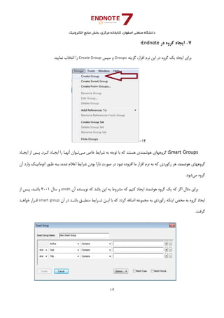 ‫ﺑﺨﺶ‬ ،‫ﻣﺮﻛﺰي‬ ‫ﻛﺘﺎﺑﺨﺎﻧﻪ‬ ،‫اﺻﻔﻬﺎن‬ ‫ﺻﻨﻌﺘﻲ‬ ‫داﻧﺸﮕﺎه‬‫اﻟﻜﺘﺮوﻧﻴﻚ‬ ‫ﻣﻨﺎﺑﻊ‬
12 
 
7-‫در‬ ‫ﮔﺮوه‬ ‫اﻳﺠﺎد‬Endnote:
‫ﮔﺰﻳﻨﻪ‬ ،‫اﻓﺰار‬ ‫ﻧﺮم‬ ‫اﻳﻦ‬ ‫در‬ ‫ﮔﺮوه‬ ‫ﻳﻚ‬ ‫اﻳﺠﺎد‬ ‫ﺑﺮاي‬Groups‫ﺳﭙﺲ‬ ‫و‬Create Group.‫ﻧﻤﺎﻳﻴﺪ‬ ‫اﻧﺘﺨﺎب‬ ‫را‬
14-
Smart Groups:‫ﻣـﻲ‬ ‫ﺧﺎص‬ ‫ﺷﺮاﻳﻂ‬ ‫ﺑﻪ‬ ‫ﺗﻮﺟﻪ‬ ‫ﺑﺎ‬ ‫ﻛﻪ‬ ‫ﻫﺴﺘﻨﺪ‬ ‫ﻫﻮﺷﻤﻨﺪي‬ ‫ﮔﺮوﻫﻬﺎي‬‫ﻛـ‬ ‫اﻳﺠـﺎد‬ ‫را‬ ‫آﻧﻬـﺎ‬ ‫ﺗـﻮان‬‫اﻳﺠـﺎد‬ ‫از‬ ‫ﭘـﺲ‬ .‫ﺮد‬
‫آن‬ ‫وارد‬ ‫اﺗﻮﻣﺎﺗﻴـﻚ‬ ‫ﻃـﻮر‬ ‫ﺑـﻪ‬ ،‫ﺷﺪه‬ ‫اﻋﻼم‬ ‫ﺷﺮاﻳﻂ‬ ‫ﺑﻮدن‬ ‫دارا‬ ‫ﺻﻮرت‬ ‫در‬ ‫ﺷﻮد‬ ‫اﻓﺰوده‬ ‫ﻣﺎ‬ ‫اﻓﺰار‬ ‫ﻧﺮم‬ ‫ﺑﻪ‬ ‫ﻛﻪ‬ ‫رﻛﻮردي‬ ‫ﻫﺮ‬ ،‫ﻫﻮﺷﻤﻨﺪ‬ ‫ﮔﺮوﻫﻬﺎي‬
‫ﻣﻲ‬ ‫ﮔﺮوه‬.‫ﺷﻮد‬
‫آن‬ ‫ﻧﻮﻳﺴﻨﺪه‬ ‫ﻛﻪ‬ ‫ﺑﺎﺷﺪ‬ ‫اﻳﻦ‬ ‫ﺑﻪ‬ ‫ﻣﺸﺮوط‬ ‫ﻛﻪ‬ ‫ﻛﻨﻴﻢ‬ ‫اﻳﺠﺎد‬ ‫ﻫﻮﺷﻤﻨﺪ‬ ‫ﮔﺮوه‬ ‫ﻳﻚ‬ ‫ﻛﻪ‬ ‫اﮔﺮ‬ ‫ﻣﺜﺎل‬ ‫ﺑﺮاي‬smith‫ﺳﺎل‬ ‫و‬2001‫از‬ ‫ﭘـﺲ‬ ،‫ﺑﺎﺷـﺪ‬
‫اﻳﺠﺎ‬‫آن‬ ‫در‬ ‫ﺑﺎﺷـﺪ‬ ‫ﻣﻨﻄﺒـﻖ‬ ‫ﺷـﺮاﻳﻂ‬ ‫اﻳـﻦ‬ ‫ﺑﺎ‬ ‫ﻛﻪ‬ ‫ﮔﺮدد‬ ‫اﺿﺎﻓﻪ‬ ‫ﻣﺠﻤﻮﻋﻪ‬ ‫ﺑﻪ‬ ‫رﻛﻮردي‬ ‫اﻳﻨﻜﻪ‬ ‫ﻣﺤﺾ‬ ‫ﺑﻪ‬ ‫ﮔﺮوه‬ ‫د‬smart group‫ﺧﻮاﻫـﺪ‬ ‫ﻗـﺮار‬
.‫ﮔﺮﻓﺖ‬
 